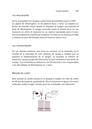 Pruebas especiales 105
vsg descartable
En la actualidad hay equipos comerciales descartables para el VSG
La pipeta de Westergreen es de plástico duro y tiene un soporte en
forma de embudo cónico donde se deposita la sangre, incrustando el
tubo de Westergreen la sangre asciende hasta la marca cero, en ese
momento se ubica el conjunto en un soporte apropiado para el caso,
este procedimiento transforma la pipeta y el tubo en un sistema cerrado
y elimina el error del llenado manual hasta la marca cero.
vsg automatizado
En un sistema moderno que basa su accionar en la variación en el
cambio de la opacidad de una columna de sangre a medida que se
produce la sedimentación de la sangre. La muestra se obtiene en
material y equipo propio del fabricante lo hace exclusivo el protocolo de
trabajo. Los resultados se obtienen a los 20 minutos y son comparables
a los del método de Westergreen en 1 hora.
Método de cutler
Este método se utilizó mucho en el pasado y emplea un tubo de vidrio
de 40 mm de longitud, graduado de 40 a 0 el proceso es igual a los antes
indicados utiliza sangre citrada, pero los resultados son diferentes.
 