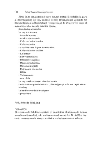 Núñez Thayana /Maldonado Emerson
106
Nota: En la actualidad no existe ningún método de referencia para
la determinación de vsg, aunque el isch (International Commite for
Standardization in Hematology) recomienda el de Westergreen como el
más aconsejable para la práctica clínica.
Resultados anormales
La vsg se eleva en:
• Anemia intensa
• Artritis reumatoide
• Enfermedades renales
• Enfermedades
• Autoinmunes (lupus eritematoso)
• Enfermedades tiroides
• Embarazo
• Fiebre reumática
• Infecciones agudas
• Macroglobulinemia
• Mieloma multiple
• Polimialgia reumática
• Sífilis
• Tuberculosis
• vasculitis
La vsg puede aparecer disminuida en:
• descenso de proteínas en el plasma( por problemas hepáticos o
renales)
• disminución del fibrinógeno
• policitemia
Recuento de schilling
Fundamento
El recuento de Schilling consiste en cuantificar el número de formas
inmaduras (juveniles) y de las formas maduras de los Neutrófilos que
están presentes en la sangre periférica y relacionar ambos valores.
 