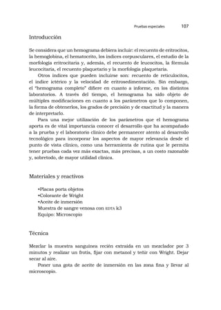 Pruebas especiales 107
Introducción
Se considera que un hemograma debiera incluir: el recuento de eritrocitos,
la hemoglobina, el hematocrito, los índices corpusculares, el estudio de la
morfología eritrocitaria y, además, el recuento de leucocitos, la fórmula
leucocitaria, el recuento plaquetario y la morfología plaquetaria.
Otros índices que pueden incluirse son: recuento de reticulocitos,
el índice ictérico y la velocidad de eritrosedimentación. Sin embargo,
el “hemograma completo” difiere en cuanto a informe, en los distintos
laboratorios. A través del tiempo, el hemograma ha sido objeto de
múltiples modificaciones en cuanto a los parámetros que lo componen,
la forma de obtenerlos, los grados de precisión y de exactitud y la manera
de interpretarlo.
Para una mejor utilización de los parámetros que el hemograma
aporta es de vital importancia conocer el desarrollo que ha acompañado
a la prueba y el laboratorio clínico debe permanecer atento al desarrollo
tecnológico para incorporar los aspectos de mayor relevancia desde el
punto de vista clínico, como una herramienta de rutina que le permita
tener pruebas cada vez más exactas, más precisas, a un costo razonable
y, sobretodo, de mayor utilidad clínica.
Materiales y reactivos
•Placas porta objetos
•Colorante de Wright
•Aceite de inmersión
Muestra de sangre venosa con edta k3
Equipo: Microscopio
Técnica
Mezclar la muestra sanguínea recién extraída en un mezclador por 3
minutos y realizar un frotis, fijar con metanol y teñir con Wright. Dejar
secar al aire.
Poner una gota de aceite de inmersión en las zona fina y llevar al
microscopio.
 
