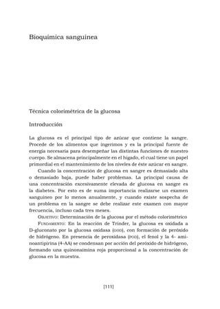 [111]
Bioquímica sanguínea
Técnica colorimétrica de la glucosa
Introducción
La glucosa es el principal tipo de azúcar que contiene la sangre.
Procede de los alimentos que ingerimos y es la principal fuente de
energía necesaria para desempeñar las distintas funciones de nuestro
cuerpo. Se almacena principalmente en el hígado, el cual tiene un papel
primordial en el mantenimiento de los niveles de éste azúcar en sangre.
Cuando la concentración de glucosa en sangre es demasiado alta
o demasiado baja, puede haber problemas. La principal causa de
una concentración excesivamente elevada de glucosa en sangre es
la diabetes. Por esto es de suma importancia realizarse un examen
sanguíneo por lo menos anualmente, y cuando existe sospecha de
un problema en la sangre se debe realizar este examen con mayor
frecuencia, incluso cada tres meses.
Objetivo: Determinación de la glucosa por el método colorimétrico
Fundamento: En la reacción de Trinder, la glucosa es oxidada a
D-gluconato por la glucosa oxidasa (god), con formación de peróxido
de hidrógeno. En presencia de peroxidasa (pod), el fenol y la 4- ami-
noantipirina (4-AA) se condensan por acción del peróxido de hidrógeno,
formando una quinonaimina roja proporcional a la concentración de
glucosa en la muestra.
 