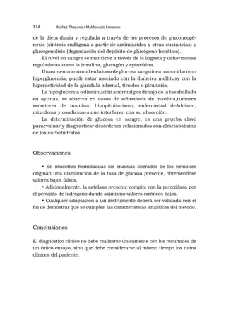 Núñez Thayana / Maldonado Emerson
114
de la dieta diaria y regulada a través de los procesos de gluconeogé-
nesis (síntesis endógena a partir de aminoácidos y otras sustancias) y
glucogenolisis (degradación del depósito de glucógeno hepático).
El nivel en sangre se mantiene a través de la ingesta y dehormonas
reguladoras como la insulina, glucagón y epinefrina.
Un aumento anormal en la tasa de glucosa sanguínea, conocidacomo
hiperglucemia, puede estar asociado con la diabetes mellitusy con la
hiperactividad de la glándula adrenal, tiroides o pituitaria.
La hipoglucemia o disminución anormal por debajo de la tasahallada
en ayunas, se observa en casos de sobredosis de insulina,tumores
secretores de insulina, hipopituitarismo, enfermedad deAddison,
mixedema y condiciones que interfieren con su absorción.
La determinación de glucosa en sangre, es una prueba clave
paraevaluar y diagnosticar desórdenes relacionados con elmetabolismo
de los carbohidratos.
Observaciones
• En muestras hemolizadas los enzimas liberados de los hematíes
originan una disminución de la tasa de glucosa presente, obteniéndose
valores bajos falsos.
• Adicionalmente, la catalasa presente compite con la peroxidasa por
el peróxido de hidrógeno dando asimismo valores erróneos bajos.
• Cualquier adaptación a un instrumento deberá ser validada con el
fin de demostrar que se cumplen las características analíticas del método.
Conclusiones
El diagnóstico clínico no debe realizarse únicamente con los resultados de
un único ensayo, sino que debe considerarse al mismo tiempo los datos
clínicos del paciente.
 