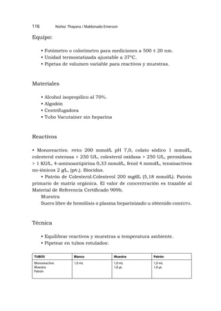 Núñez Thayana / Maldonado Emerson
116
Equipo:
• Fotómetro o colorímetro para mediciones a 500 ± 20 nm.
• Unidad termostatizada ajustable a 37ºC.
• Pipetas de volumen variable para reactivos y muestras.
Materiales
• Alcohol isopropílico al 70%.
• Algodón
• Centrifugadora
• Tubo Vacutainer sin heparina
Reactivos
• Monoreactivo. pipes 200 mmol⁄L pH 7,0, colato sódico 1 mmol⁄L,
colesterol esterasa > 250 U⁄L, colesterol oxidasa > 250 U⁄L, peroxidasa
> 1 KU⁄L, 4-aminoantipirina 0,33 mmol⁄L, fenol 4 mmol⁄L, tensioactivos
no-iónicos 2 g⁄L, (p⁄v,). Biocidas.
• Patrón de Colesterol.Colesterol 200 mg⁄dL (5,18 mmol⁄L). Patrón
primario de matriz orgánica. El valor de concentración es trazable al
Material de Referencia Certificado 909b.
Muestra
Suero libre de hemólisis o plasma heparinizado u obtenido conedta.
Técnica
• Equilibrar reactivos y muestras a temperatura ambiente.
• Pipetear en tubos rotulados:
TUBOS Blanco Muestra Patrón
Monoreactivo
Muestra
Patrón
1,0 mL 1,0 mL
1,0 μL
1,0 mL
1,0 μL
 