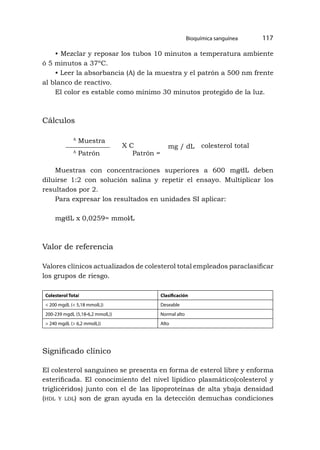 Bioquímica sanguínea 117
• Mezclar y reposar los tubos 10 minutos a temperatura ambiente
ó 5 minutos a 37ºC.
• Leer la absorbancia (A) de la muestra y el patrón a 500 nm frente
al blanco de reactivo.
El color es estable como mínimo 30 minutos protegido de la luz.
Cálculos
A
Muestra
A
Patrón Patrón =
X C mg / dL colesterol total
Muestras con concentraciones superiores a 600 mg⁄dL deben
diluirse 1:2 con solución salina y repetir el ensayo. Multiplicar los
resultados por 2.
Para expresar los resultados en unidades SI aplicar:
mg⁄dL x 0,0259= mmol⁄L
Valor de referencia
Valores clínicos actualizados de colesterol total empleados paraclasificar
los grupos de riesgo.
Colesterol Total Clasificación
< 200 mgdL (< 5,18 mmolL)) Deseable
200-239 mgdL (5,18-6,2 mmolL)) Normal alto
> 240 mgdL (> 6,2 mmolL)) Alto
Significado clínico
El colesterol sanguíneo se presenta en forma de esterol libre y enforma
esterificada. El conocimiento del nivel lipídico plasmático(colesterol y
triglicéridos) junto con el de las lipoproteínas de alta ybaja densidad
(hdl y ldl) son de gran ayuda en la detección demuchas condiciones
 
