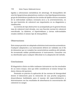 Núñez Thayana / Maldonado Emerson
118
ligadas a alteraciones metabólicas de altoriesgo. El desequilibrio del
nivel de lipoproteínas plasmáticas conduce a las hiperlipoproteinemias,
grupo de desórdenes queafectan los niveles de lípidos séricos causantes
de la enfermedad cardíaca coronaria (ecc) y la arterioesclerosis, en
las que losniveles de colesterol son importantes en su diagnóstico y
clasificación.
La ictericia de tipo obstructivo va acompañada por lo general deuna
tasa de colesterol total elevada, con una fracción normal de colesterol
esterificado. La diabetes, el hipotiroidismo y ciertas enfermedades
renales exhiben el mismo tipo de desequilibrio.
Observaciones
Este ensayo permite ser adaptado a distintos instrumentos automáticos.
Cualquier adaptación a un instrumento deberá ser validada con el fin
de demostrar que se cumplen las características analíticas del método.
Se recomienda validar periódicamente el instrumento. Consultar con
su distribuidor para cualquier dificultad en la adaptación del método.
Conclusiones
El diagnóstico clínico no debe realizarse únicamente con los resultados
de un único ensayo, sino que debe considerarse al mismo tiempo los
datos clínicos del paciente.
Poniendo en práctica la aplicación de las normas de bioseguridad
dentro el laboratorio para la extracción de una prueba sanguínea;
desarrollamos habilidades para el manejo del espectrofotómetro y
determinamos con los resultados de absorbancia la concentración del
colesterol en sangre.
 