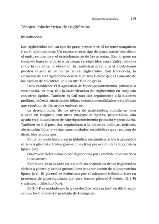 Bioquímica sanguínea 119
Técnica colorimétrica de triglicéridos
Introducción
Los triglicéridos son un tipo de grasa presente en el torrente sanguíneo
y en el tejido adiposo. Un exceso en este tipo de grasa puede contribuir
al endurecimiento y el estrechamiento de las arterias. Eso lo pone en
riesgo de tener un infarto o un ataque cerebral (derrame). Enfermedades
como la diabetes, la obesidad, la insuficiencia renal o el alcoholismo
pueden causar un aumento de los triglicéridos. Con frecuencia, la
elevación de los triglicéridos ocurre al mismo tiempo que el aumento de
los niveles de colesterol, que es otro tipo de grasa.
Para establecer el diagnóstico de hiperlipoproteinemia primaria o
secundaria, es muy útil la cuantificación de triglicéridos en conjunto
con otros lípidos, También es útil para dar seguimiento a la diabetes
mellitas, nefrosis, obstrucción biliar y varias anormalidades metabólicas
que resultan de disturbios endocrinos.
La determinación de los niveles de triglicéridos, cuando se lleva
a cabo en conjunto con otros ensayos de lípidos, proporciona una
ayuda en el diagnóstico de hiperlipoproteinemia primaria y secundaria.
También es útil para dar seguimiento a la diabetes mellitus, nefrosis,
obstrucción biliar y varias anormalidades metabólicas que resultan de
disturbios endocrinos.
El método está basado en la hidrólisis enzimática de los triglicéridos
séricos a glicerol y ácidos grasos libres (ffa) por acción de la lipoprotein
lipasa (lpl).
Objetivos: Determinación de triglicéridos por el método colorimétrico
Fundamento
El método, está basado en la hidrólisis enzimática de los triglicéridos
séricos a glicerol y ácidos grasos libres (ffa) por acción de la lipoproteína
lipasa (lpl). El glicerol es fosforilado por el adenosin trifosfato (atp) en
presencia de glicerolquinasa (gk) para formar glicerol-3-fosfato (G-3-P)
y adenosin difosfato (adp).
El G-3-P es oxidado por la glicerofosfato oxidasa (gpo) en dihidroxia-
cetona fosfato (dhap) y peróxido de hidrógeno.
 