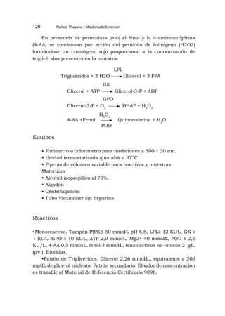 Núñez Thayana / Maldonado Emerson
120
En presencia de peroxidasa (pod) el fenol y la 4-aminoantipirina
(4-AA) se condensan por acción del peróxido de hidrógeno (H2O2)
formándose un cromógeno rojo proporcional a la concentración de
triglicéridos presentes en la muestra.
Equipos
• Fotómetro o colorímetro para mediciones a 500 ± 20 nm.
• Unidad termostatizada ajustable a 37ºC.
• Pipetas de volumen variable para reactivos y muestras
Materiales
• Alcohol isopropílico al 70%.
• Algodón
• Centrifugadora
• Tubo Vacutainer sin heparina
Reactivos
•Monoreactivo. Tampón PIPES 50 mmol⁄L pH 6,8, LPL≥ 12 KU⁄L, GK ≥
1 KU⁄L, GPO ≥ 10 KU⁄L, ATP 2,0 mmol⁄L, Mg2+ 40 mmol⁄L, POD ≥ 2,5
KU/L, 4-AA 0,5 mmol⁄L, fenol 3 mmol⁄L, tensioactivos no-iónicos 2 g⁄L,
(p⁄v,). Biocidas.
•Patrón de Triglicéridos. Glicerol 2,26 mmol⁄L,, equivalente a 200
mg⁄dL de glicerol trioleato. Patrón secundario. El valor de concentración
es trazable al Material de Referencia Certificado 909b.
Triglicéridos + 3 H2O Glicerol + 3 FFA
Glicerol + ATP Glicerol-3-P + ADP
Glicerol-3-P + O2
DHAP + H2
O2
4-AA +Fenol Quinonaimina + H2
O
LPL
GK
GPO
H2
O2
POD
 