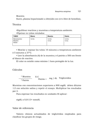 Bioquímica sanguínea 121
A
Muestra
A
Patrón
Patrón =
X C
mg / dL Trigliceridos
Muestra
Suero, plasma heparinizado u obtenido con edta libre de hemólisis.
Técnica
•Equilibrar reactivos y muestras a temperatura ambiente.
•Pipetear en tubos rotulados:
TUBOS Blanco Muestra Patrón
Monoreactivo
Muestra
Patrón
1,0 mL 1,0 mL
1,0 uL
1,0 mL
1,0 uL
• Mezclar y reposar los tubos 10 minutos a temperatura ambiente
ó 5 minutos a 37ºC.
• Leer la absorbancia (A) de la muestra y el patrón a 500 nm frente
al blanco de reactivo.
El color es estable como mínimo 1 hora protegido de la luz.
Cálculos
Muestras con concentraciones superiores a 800 mg⁄dL deben diluirse
1:2 con solución salina y repetir el ensayo. Multiplicar los resultados
por 2.
Para expresar los resultados en unidades SI aplicar:
mg⁄dL x 0,0113= mmol⁄L
Valor de referencia
Valores clínicos actualizados de triglicéridos empleados para
clasificar los grupos de riesgo.
 