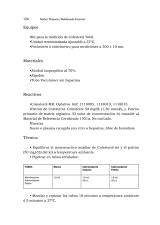 Núñez Thayana / Maldonado Emerson
124
Equipos
•Kit para la medición de Colesterol Total.
•Unidad termostatizada ajustable a 37ºC.
•Fotómetro o colorímetro para mediciones a 500 ± 10 nm.
Materiales
•Alcohol isopropílico al 70%.
•Algodón
•Tubo Vacutainer sin heparina
Reactivos
•Colesterol MR. Optativo. Ref: 1118005, 1118010, 1118015.
•Patrón de Colesterol. Colesterol 50 mg⁄dL (1,30 mmol⁄L,,). Patrón
primario de matriz orgánica. El valor de concentración es trazable al
Material de Referencia Certificado 1951a. No incluido.
Muestra
Suero o plasma recogido con edta o heparina, libre de hemólisis.
Técnica
• Equilibrar el monoreactivo auxiliar de Colesterol mr y el patrón
(50 mg/dL) del kit a temperatura ambiente.
• Pipetear en tubos rotulados:
TUBOS Blanco Sobrenadante
muestra
Sobrenadante
Patrón
Monoreactivo
Sobrenadante
Patrón
1,0 mL 1,0 mL
50 μ L
1,0 mL
50 μ L
• Mezclar y reposar los tubos 10 minutos a temperatura ambiente
ó 5 minutos a 37ºC.
 