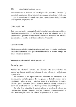 Núñez Thayana / Maldonado Emerson
126
debiéndose ésta a diversas causas: triglicéridos elevados, sobrepeso y
obesidad, inactividad física, tabaco, ingestas muy altas de carbohidratos
(> 60% de calorías) y ciertas drogas como los esteroides, anabolizantes
y los agentes progestionales.
Observaciones
Este ensayo permite ser adaptado a distintos instrumentos automáticos.
Cualquier adaptación a un instrumento deberá ser validada con el fin
de demostrar que se cumplen las características analíticas del método.
Se recomienda validar periódicamente el instrumento.
Conclusiones
El diagnóstico clínico no debe realizarse únicamente con los resultados
de un único ensayo, sino que debe considerarse al mismo tiempo los
datos clínicos el paciente.
Técnica colorimétrica de colesterol ldl
Introducción
Análisis de colesterol o análisis de colesterol total es un análisis de
sangre que da una medida aproximada de todo colesterol y triglicéridos
en el suero.
El colesterol es un lípido complejo derivado del fenantreno que
se encuentra en todas partes del cuerpo, en la dieta humana y en la
biosíntesis en la ocurre en el hígado a partir de la acetil CoA, El cuerpo
necesita poco colesterol para funcionar adecuadamente, demasiado
colesterol puede obstruir las arterias y llevar a una cardiopatía.
Para la determinación de colesterol ldl se emplea el método de
colorimétrico basado en la precipitación específica de lipoproteínas de
baja densidad por acción del sulfato de polivinilo en el suero.
 