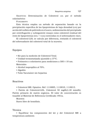 Bioquímica sanguínea 127
Objetivos: Determinación de Colesterol ldl por el método
colorimétrico
Fundamento
Esta técnica emplea un método de separación basado en la
precipitación específica de las lipoproteínas de baja densidad (ldl) por
acción del sulfato de polivinilo en el suero, sedimentación del precipitado
por centrifugación y subsiguiente ensayo como colesterol residual del
resto de lipoproteínas (hdl + vldl) contenidas en el sobrenadante claro.
El colesterol-LDL se calcula por diferencia, restando el colesterol
del sobrenadante del colesterol total de la muestra.
Equipos
• Kit para la medición de Colesterol Total.
• Unidad termostatizada ajustable a 37ºC.
• Fotómetro o colorímetro para mediciones a 500 ± 10 nm.
Materiales
• Alcohol isopropílico al 70%.
• Algodón
• Tubo Vacutainer sin heparina
Reactivos
• Colesterol MR. Optativo. Ref: 1118005, 1118010, 1118015.
• Patrón de Colesterol-LDL. Colesterol 50 mg⁄dL(1,30 mmol⁄L).
Patrón primario de matriz orgánica. El valor de concentración es
trazable al Material de Referencia Certificado 1951a.
Muestra
Suero libre de hemólisis.
Técnica
• Equilibrar los componentes del kit y del Colesterol MR a
temperatura ambiente.
 