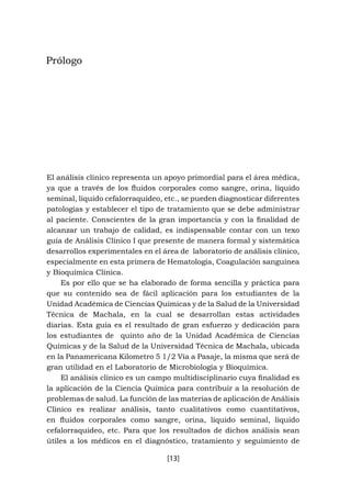 [13]
Prólogo
El análisis clínico representa un apoyo primordial para el área médica,
ya que a través de los fluidos corporales como sangre, orina, líquido
seminal, líquido cefalorraquídeo, etc., se pueden diagnosticar diferentes
patologías y establecer el tipo de tratamiento que se debe administrar
al paciente. Conscientes de la gran importancia y con la finalidad de
alcanzar un trabajo de calidad, es indispensable contar con un texo
guía de Análisis Clínico I que presente de manera formal y sistemática
desarrollos experimentales en el área de laboratorio de análisis clínico,
especialmente en esta primera de Hematología, Coagulación sanguínea
y Bioquímica Clínica.
Es por ello que se ha elaborado de forma sencilla y práctica para
que su contenido sea de fácil aplicación para los estudiantes de la
Unidad Académica de Ciencias Químicas y de la Salud de la Universidad
Técnica de Machala, en la cual se desarrollan estas actividades
diarias. Esta guía es el resultado de gran esfuerzo y dedicación para
los estudiantes de quinto año de la Unidad Académica de Ciencias
Químicas y de la Salud de la Universidad Técnica de Machala, ubicada
en la Panamericana Kilometro 5 1/2 Vía a Pasaje, la misma que será de
gran utilidad en el Laboratorio de Microbiología y Bioquímica.
El análisis clínico es un campo multidisciplinario cuya finalidad es
la aplicación de la Ciencia Química para contribuir a la resolución de
problemas de salud. La función de las materias de aplicación de Análisis
Clínico es realizar análisis, tanto cualitativos como cuantitativos,
en fluidos corporales como sangre, orina, líquido seminal, líquido
cefalorraquídeo, etc. Para que los resultados de dichos análisis sean
útiles a los médicos en el diagnóstico, tratamiento y seguimiento de
 