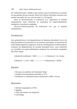 Núñez Thayana / Maldonado Emerson
130
de “colesterol malo”, debido a que ayuda a que el colesterol se acumule
en las paredes de las arterias. Entre los valores Normales tenemos Los
niveles normales de vldl son de entre 2 y 30 mg/dL.
Para la determinación el colesterol vldl aplicamos el método
colorimétrico cuyo colesterol se cuantifica en espectrofotómetro
mediantes reacciones acopladas.
Objetivos:Determinación de Colesterol vldl por el método
colorimétrico
Fundamento
Los quilomicrones y las lipoproteínas de bajísima densidad (vldl) y de
baja densidad (ldl) presentes en la muestra, precipitan en presencia de
iones fosfotungstato y magnesio. Tras la centrifugación el sobrenadante
contiene las lipoproteínas de elevada densidad (hdl), cuyo colesterol
se cuantifica en espectrofotómetro mediante las reacciones acopladas
descritas abajo:
Colesterol eterificado + H2O -------------> Colesterol + Ac. Graso
Colesterol + ½ O2 + H2O --------------> Colestenona + H2O2
Equipos
• Kit para la medición de Colesterol Total.
• Unidad termostatizada ajustable a 37ºC.
• Fotómetro o colorímetro para mediciones a 500 ± 10 nm
Materiales
• Alcohol isopropílico al 70%.
• Algodón
• Tubo Vacutainer sin heparina
• Centrífuga
 