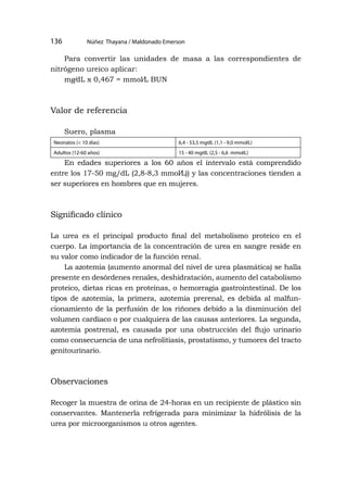 Núñez Thayana / Maldonado Emerson
136
Para convertir las unidades de masa a las correspondientes de
nitrógeno ureico aplicar:
mg⁄dL x 0,467 = mmol⁄L BUN
Valor de referencia
Suero, plasma
Neonatos (< 10 días) 6,4 - 53,5 mg⁄dL (1,1 - 9,0 mmol⁄L)
Adultos (12-60 años) 15 - 40 mg⁄dL (2,5 - 6,6 mmol⁄L)
En edades superiores a los 60 años el intervalo está comprendido
entre los 17-50 mg/dL (2,8-8,3 mmol⁄L)) y las concentraciones tienden a
ser superiores en hombres que en mujeres.
Significado clínico
La urea es el principal producto final del metabolismo proteico en el
cuerpo. La importancia de la concentración de urea en sangre reside en
su valor como indicador de la función renal.
La azotemia (aumento anormal del nivel de urea plasmática) se halla
presente en desórdenes renales, deshidratación, aumento del catabolismo
proteico, dietas ricas en proteínas, o hemorragia gastrointestinal. De los
tipos de azotemia, la primera, azotemia prerenal, es debida al malfun-
cionamiento de la perfusión de los riñones debido a la disminución del
volumen cardíaco o por cualquiera de las causas anteriores. La segunda,
azotemia postrenal, es causada por una obstrucción del flujo urinario
como consecuencia de una nefrolitiasis, prostatismo, y tumores del tracto
genitourinario.
Observaciones
Recoger la muestra de orina de 24-horas en un recipiente de plástico sin
conservantes. Mantenerla refrigerada para minimizar la hidrólisis de la
urea por microorganismos u otros agentes.
 