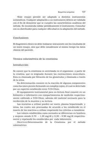 Bioquímica sanguínea 137
•Este ensayo permite ser adaptado a distintos instrumentos
automáticos. Cualquier adaptación a un instrumento deberá ser validada
con el fin de demostrar que se cumplen las características analíticas del
método. Se recomienda validar periódicamente el instrumento. Consultar
con su distribuidor para cualquier dificultad en la adaptación del método.
Conclusiones
El diagnóstico clínico no debe realizarse únicamente con los resultados de
un único ensayo, sino que debe considerarse al mismo tiempo los datos
clínicos del paciente.
Técnica colorimétrica de la creatinina
Introducción
Se conoce que la creatinina es sintetizada en el organismo a partir de
la creatina, que es originada durante las contracciones musculares.
Esta es eliminada por filtración de los glomérulos y eliminada a través
de la orina.
Su determinación consiste en la reacción de algunos componentes
como los iones picrato formando un complejo rojizo, el cual es detectado
por un espectro establecido entre 510±10nm.
El equipamiento instrumental para su lectura final consiste en un
fotómetro o colorímetro con compartimientos de medición respectiva-
mente calibrado a 510±10nm, además del material necesario para la
recolección de la muestra y su lectura.
Las muestras a utilizar pueden ser suero, plasma heparinizado y
orina, las cuales son procesadas de acuerdo a los establecido en el
inserto de los reactivos a utilizar respetando los criterios a considerar.
Los valores establecidos como normales se diferencian en hombres
y mujeres siendo 0.70 - 1.20 mg/dl y 0,50 – 0.90 mg/dl respectiva-
mente y repetando los establecidos por cada laboratorio.
Objetivos:Determinación de la Creatinina por el método
colorimétrico
 