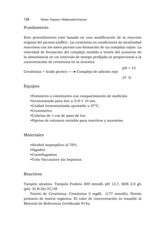 Núñez Thayana / Maldonado Emerson
138
Fundamento
Este procedimiento está basado en una modificación de la reacción
original del picrato (Jaffe)1. La creatinina en condiciones de alcalinidad
reacciona con los iones picrato con formación de un complejo rojizo. La
velocidad de formación del complejo medido a través del aumento de
la absorbancia en un intervalo de tiempo prefijado es proporcional a la
concentración de creatinina en la muestra.
Creatinina + Acido pícrico Complejo de adición rojo
Equipos
•Fotómetro o colorímetro con compartimiento de medición
•termostatado para leer a 510 ± 10 nm.
•Unidad termostatizada ajustable a 37ºC.
•Cronómetro.
•Cubetas de 1-cm de paso de luz.
•Pipetas de volumen variable para reactivos y muestras.
Materiales
•Alcohol isopropílico al 70%.
•Algodón
•Centrifugadora
•Tubo Vacutainer sin heparina
Reactivos
Tampón alcalino. Tampón Fosfato 300 mmol⁄L pH 12,7, SDS 2,0 g⁄L
(p⁄v). Xi R:36/37/38
Patrón de Creatinina. Creatinina 2 mg⁄dL (177 mmol⁄L). Patrón
primario de matriz orgánica. El valor de concentración es trazable al
Material de Referencia Certificado 914a.
pH > 12
37 °C
 