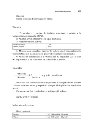 Bioquímica sanguínea 139
Muestra
Suero o plasma heparinizado y orina.
Técnica
1. Preincubar el reactivo de trabajo, muestras y patrón a la
temperatura de reacción (37ºC).
2. Ajustar a 0 el fotómetro con agua destilada.
3. Pipetear en una cubeta:
Reactivo de trabajo
Muestra o Patrón
1,0 mL
100 μL
5. Mezclar con suavidad. Insertar la cubeta en el compartimiento
termostatado del instrumento y poner el cronómetro en marcha.
6. Anotar la absorbancia a 510 nm a los 30 segundos (A1), y a los
90 segundos (A2) de la adición de la muestra o patrón.
Cálculos
A
Muestra
A
Patrón Patrón =
X C mg / dL creatinina
Muestras con concentraciones superiores a 20 mg⁄dL deben diluirse
1:4 con solución salina y repetir el ensayo. Multiplicar los resultados
por 4.
Para expresar los resultados en unidades SI aplicar:
mg⁄dL x 88,4 = mmol⁄L
Valor de referencia
Suero, plasma
Hombres 0,70 - 1,20 mg⁄dL (62 - 106 μmol⁄L)
Mujeres 0,50 - 0,90 mg⁄dL (44 - 80 μmol⁄L)
 
