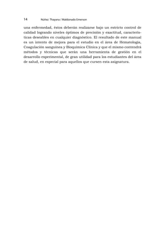 Núñez Thayana / Maldonado Emerson
14
una enfermedad, éstos deberán realizarse bajo un estricto control de
calidad logrando niveles óptimos de precisión y exactitud, caracterís-
ticas deseables en cualquier diagnóstico. El resultado de este manual
es un intento de mejora para el estudio en el área de Hematología,
Coagulación sanguínea y Bioquímica Clínica y que el mismo contendrá
métodos y técnicas que serán una herramienta de gestión en el
desarrollo experimental, de gran utilidad para los estudiantes del área
de salud, en especial para aquellos que cursen esta asignatura.
 