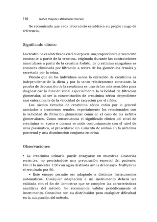 Núñez Thayana / Maldonado Emerson
140
Se recomienda que cada laboratorio establezca su propio rango de
referencia.
Significado clínico
La creatinina es sintetizada en el cuerpo en una proporción relativamente
constante a partir de la creatina, originada durante las contracciones
musculares a partir de la creatina fosfato. La creatinina sanguínea es
entonces eliminada por filtración a través de los glomérulos renales y
excretada por la orina.
Puesto que en los individuos sanos la excreción de creatinina es
independiente de la dieta y por lo tanto relativamente constante, la
prueba de depuración de la creatinina es una de las más sensibles para
diagnosticar la función renal especialmente la velocidad de filtración
glomerular, al ser la concentración de creatinina sérica dependiente
casi enteramente de la velocidad de excreción por el riñón.
Los niveles elevados de creatinina sérica están por lo general
asociados a trastornos renales, especialmente los relacionados con
la velocidad de filtración glomerular como en el caso de las nefritis
glomerulares. Como consecuencia el significado clínico del nivel de
creatinina en suero o plasma se mide conjuntamente con el nivel de
urea plasmática, al presentarse un aumento de ambos en la azotemia
postrenal y una disminución conjunta en orina
Observaciones
• La creatinina urinaria puede ensayarse en muestras aleatorias
recientes, no precisándose una preparación especial del paciente.
Diluir la muestra 1:50 con agua destilada antes del ensayo. Multiplicar
el resultado por 50.
• Este ensayo permite ser adaptado a distintos instrumentos
automáticos. Cualquier adaptación a un instrumento deberá ser
validada con el fin de demostrar que se cumplen las características
analíticas del método. Se recomienda validar periódicamente el
instrumento. Consultar con su distribuidor para cualquier dificultad
en la adaptación del método.
 