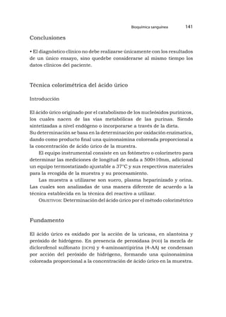 Bioquímica sanguínea 141
Conclusiones
• El diagnóstico clínico no debe realizarse únicamente con los resultados
de un único ensayo, sino quedebe considerarse al mismo tiempo los
datos clínicos del paciente.
Técnica colorimétrica del ácido úrico
Introducción
El ácido úrico originado por el catabolismo de los nucleósidos purinicos,
los cuales nacen de las vías metabólicas de las purinas. Siendo
sintetizadas a nivel endógeno o incorporarse a través de la dieta.
Su determinación se basa en la determinación por oxidación enzimatica,
dando como producto final una quinonaimina coloreada proporcional a
la concentración de ácido úrico de la muestra.
El equipo instrumental consiste en un fotómetro o colorímetro para
determinar las mediciones de longitud de onda a 500±10nm, adicional
un equipo termostatizado ajustable a 37°C y sus respectivos materiales
para la recogida de la muestra y su procesamiento.
Las muestra a utilizarse son suero, plasma heparinizado y orina.
Las cuales son analizadas de una manera diferente de acuerdo a la
técnica establecida en la técnica del reactivo a utilizar.
Objetivos: Determinación del ácido úrico por el método colorimétrico
Fundamento
El ácido úrico es oxidado por la acción de la uricasa, en alantoina y
peróxido de hidrógeno. En presencia de peroxidasa (pod) la mezcla de
diclorofenol sulfonato (dcfs) y 4-aminoantipirina (4-AA) se condensan
por acción del peróxido de hidrógeno, formando una quinonaimina
coloreada proporcional a la concentración de ácido úrico en la muestra.
 