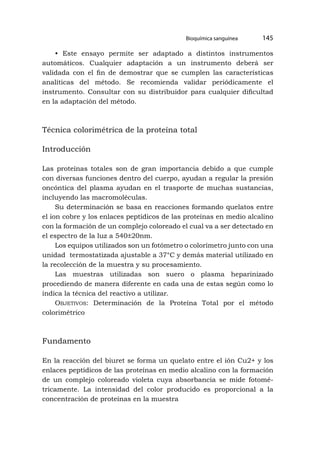 Bioquímica sanguínea 145
• Este ensayo permite ser adaptado a distintos instrumentos
automáticos. Cualquier adaptación a un instrumento deberá ser
validada con el fin de demostrar que se cumplen las características
analíticas del método. Se recomienda validar periódicamente el
instrumento. Consultar con su distribuidor para cualquier dificultad
en la adaptación del método.
Técnica colorimétrica de la proteína total
Introducción
Las proteínas totales son de gran importancia debido a que cumple
con diversas funciones dentro del cuerpo, ayudan a regular la presión
oncóntica del plasma ayudan en el trasporte de muchas sustancias,
incluyendo las macromoléculas.
Su determinación se basa en reacciones formando quelatos entre
el ion cobre y los enlaces peptídicos de las proteínas en medio alcalino
con la formación de un complejo coloreado el cual va a ser detectado en
el espectro de la luz a 540±20nm.
Los equipos utilizados son un fotómetro o colorímetro junto con una
unidad termostatizada ajustable a 37°C y demás material utilizado en
la recolección de la muestra y su procesamiento.
Las muestras utilizadas son suero o plasma heparinizado
procediendo de manera diferente en cada una de estas según como lo
indica la técnica del reactivo a utilizar.
Objetivos: Determinación de la Proteína Total por el método
colorimétrico
Fundamento
En la reacción del biuret se forma un quelato entre el ión Cu2+ y los
enlaces peptídicos de las proteínas en medio alcalino con la formación
de un complejo coloreado violeta cuya absorbancia se mide fotomé-
tricamente. La intensidad del color producido es proporcional a la
concentración de proteínas en la muestra
 