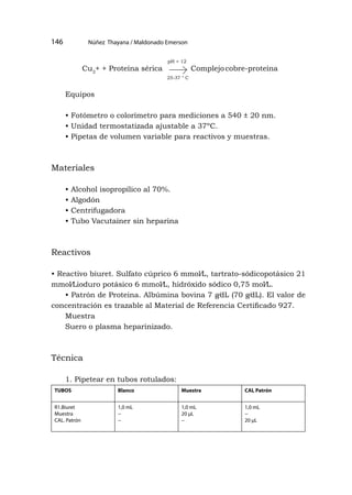 Núñez Thayana / Maldonado Emerson
146
Equipos
• Fotómetro o colorímetro para mediciones a 540 ± 20 nm.
• Unidad termostatizada ajustable a 37ºC.
• Pipetas de volumen variable para reactivos y muestras.
Materiales
• Alcohol isopropílico al 70%.
• Algodón
• Centrifugadora
• Tubo Vacutainer sin heparina
Reactivos
• Reactivo biuret. Sulfato cúprico 6 mmol⁄L, tartrato-sódicopotásico 21
mmol⁄Lioduro potásico 6 mmol⁄L, hidróxido sódico 0,75 mol⁄L.
• Patrón de Proteina. Albúmina bovina 7 g⁄dL (70 g⁄dL). El valor de
concentración es trazable al Material de Referencia Certificado 927.
Muestra
Suero o plasma heparinizado.
Técnica
1. Pipetear en tubos rotulados:
TUBOS Blanco Muestra CAL Patrón
R1.Biuret
Muestra
CAL. Patrón
1,0 mL
−
−
1,0 mL
20 μL
−
1,0 mL
−
20 μL
Cu2
+ + Proteína sérica Complejocobre-proteína
pH > 12
25-37 ° C
 