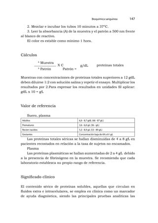Bioquímica sanguínea 147
2. Mezclar e incubar los tubos 10 minutos a 37ºC.
3. Leer la absorbancia (A) de la muestra y el patrón a 500 nm frente
al blanco de reactivo.
El color es estable como mínimo 1 hora.
Cálculos
A
Muestra
A
Patrón Patrón =
X C g/dL proteínas totales
Muestras con concentraciones de proteínas totales superiores a 12 g⁄dL
deben diluirse 1:2 con solución salina y repetir el ensayo. Multiplicar los
resultados por 2.Para expresar los resultados en unidades SI aplicar:
g⁄dL x 10 = g⁄L
Valor de referencia
Suero, plasma
Adultos 6,6 - 8,7 g⁄dL (66 - 87 g⁄L)
Prematuros 3,6 - 6,0 g⁄L (36 - g⁄L)
Recien nacidos 5,3 - 8,9 g⁄L (53 - 89 g⁄L)
Gestantes Concentración baja de 69 a 61 g⁄L
Las proteínas totales séricas se hallan disminuidas de 4 a 8 g⁄L en
pacientes recostados en relación a la tasa de sujetos no encamados.
Plasma
Las proteínas plasmáticas se hallan aumentadas de 2 a 4 g⁄L debido
a la presencia de fibrinógeno en la muestra. Se recomienda que cada
laboratorio establezca su propio rango de referencia.
Significado clínico
El contenido sérico de proteínas solubles, aquellas que circulan en
fluidos extra e intracelulares, se emplea en clínica como un marcador
de ayuda diagnóstica, siendo las principales pruebas analíticas las
 