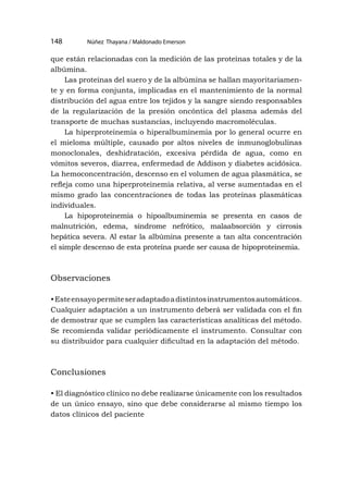 Núñez Thayana / Maldonado Emerson
148
que están relacionadas con la medición de las proteínas totales y de la
albúmina.
Las proteínas del suero y de la albúmina se hallan mayoritariamen-
te y en forma conjunta, implicadas en el mantenimiento de la normal
distribución del agua entre los tejidos y la sangre siendo responsables
de la regularización de la presión oncóntica del plasma además del
transporte de muchas sustancias, incluyendo macromoléculas.
La hiperproteinemia o hiperalbuminemia por lo general ocurre en
el mieloma múltiple, causado por altos niveles de inmunoglobulinas
monoclonales, deshidratación, excesiva pérdida de agua, como en
vómitos severos, diarrea, enfermedad de Addison y diabetes acidósica.
La hemoconcentración, descenso en el volumen de agua plasmática, se
refleja como una hiperproteinemia relativa, al verse aumentadas en el
mismo grado las concentraciones de todas las proteínas plasmáticas
individuales.
La hipoproteinemia o hipoalbuminemia se presenta en casos de
malnutrición, edema, síndrome nefrótico, malaabsorción y cirrosis
hepática severa. Al estar la albúmina presente a tan alta concentración
el simple descenso de esta proteína puede ser causa de hipoproteinemia.
Observaciones
•Esteensayopermiteseradaptadoadistintosinstrumentosautomáticos.
Cualquier adaptación a un instrumento deberá ser validada con el fin
de demostrar que se cumplen las características analíticas del método.
Se recomienda validar periódicamente el instrumento. Consultar con
su distribuidor para cualquier dificultad en la adaptación del método.
Conclusiones
• El diagnóstico clínico no debe realizarse únicamente con los resultados
de un único ensayo, sino que debe considerarse al mismo tiempo los
datos clínicos del paciente
 