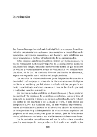 [15]
Introducción
Los desarrollos experimentales de Análisis Clínicos se ocupan de realizar
estudios microbiológicos, químicos, inmunológicos y hematológicos de
productos, excreciones secreciones, del hombre, para establecer un
mejor diagnóstico y facilitar el tratamiento de las enfermedades.
Estos procesos prácticos de Análisis clínico I son fundamentales, ya
que se realizan las mediciones y reportes de los componentes químicos
disueltos en la sangre, utilizando el suero de la misma ya que está libre
de células y específicamente donde se encuentran los componentes
disueltos, en la cual se analizan diversas cantidades de elementos,
según sea requerido por el médico o el propio paciente.
Los estudios de laboratorio forman parte del proceso de atención a
la salud el cual se apoya en el estudio de distintas muestras biológicas
mediante su análisis y que brinda un resultado objetivo que puede ser
tanto cuantitativo (un número, como en el caso de la cifra de glucosa)
o cualitativo (positivo o negativo).
Los nuevos métodos analíticos se desarrollan con el fin de mejorar
la exactitud y la precisión de los métodos existentes, también tiene el
propósito de permitir el manejo de equipo automatizado, para reducir
los costos de los reactivos o de la mano de obra, o para medir un
compuesto nuevo. En cualquier caso, se debe verificar experimental-
mente el rendimiento analítico en el laboratorio clínico. La extensión
de los experimentos y la interpretación de los datos van a depender del
propósito de la evaluación y de quien la realiza, pero el fundamento
básico y el diseño experimental son similares en todas las evaluaciones.
Los laboratorios usan diferentes valores de referencia o normales
para los resultados de cada prueba es decir cada uno establece los
 