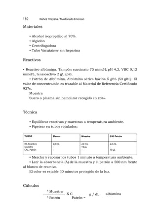Núñez Thayana / Maldonado Emerson
150
Materiales
• Alcohol isopropílico al 70%.
• Algodón
• Centrifugadora
• Tubo Vacutainer sin heparina
Reactivos
• Reactivo albúmina. Tampón succinato 75 mmol⁄L pH 4,2, VBC 0,12
mmol⁄L, tensioactivo 2 g⁄L (p⁄v).
• Patrón de Albúmina. Albúmina sérica bovina 5 g⁄dL (50 g⁄dL). El
valor de concentración es trazable al Material de Referencia Certificado
927c.
Muestra
Suero o plasma sin hemolizar recogido en edta.
Técnica
• Equilibrar reactivos y muestras a temperatura ambiente.
• Pipetear en tubos rotulados:
TUBOS Blanco Muestra CAL Patrón
R1. Reactivo
Muestra
CAL. Patrón
2,0 mL
−
−
2,0 mL
10 μL
−
2,0 mL
−
10 μL
• Mezclar y reposar los tubos 1 minuto a temperatura ambiente.
• Leer la absorbancia (A) de la muestra y el patrón a 500 nm frente
al blanco de reactivo.
El color es estable 30 minutos protegido de la luz.
Cálculos
A
Muestra
A
Patrón Patrón =
X C g / dL albúmina
 