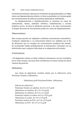 Núñez Thayana / Maldonado Emerson
152
La hemoconcentración, descenso en el volumen de agua plasmática, se refleja
como una hiperproteinemia relativa, al verse aumentadas en el mismo grado
las concentraciones de todas las proteínas plasmáticas individuales.
La hipoproteinemia o hipoalbuminemia se presenta en casos de
malnutrición, edema, síndrome nefrótico, malaabsorción y cirrosis
hepática severa. Al estar la albúmina presente a tan alta concentración
el simple descenso de esta proteína puede ser causa de hipoproteinemia.
Observaciones
Este ensayo permite ser adaptado a distintos instrumentos automáticos.
Cualquier adaptación a un instrumento deberá ser validada con el fin
de demostrar que se cumplen las características analíticas del método.
Se recomienda validar periódicamente el instrumento. Consultar con su
distribuidor para cualquier dificultad en la adaptación del método.
Conclusiones
• El diagnóstico clínico no debe realizarse únicamente con los resultados
de un único ensayo, sino que debe considerarse al mismo tiempo los datos
clínicos del paciente
Globulinas
Las cifras de globulinas vendrán dadas por la diferencia entre
Proteínas Totales y Albúminas.
Globulinas g/dl=ProteínasTotales -Albúminas
Valores de referencia:
Proteínas Totales en adultos: de 6.4 a 8.7 g/dl
Albúminas en adultos: de 3.5 a 5.0 g/dl
Globulinas en adultos: de 2.3 a 3.4 g/dl
Proteínas totales en niños: de 6.2 a 8.0 g/dl
Albúminas en niños: de 4.0 a 5.9 g/dl
Proteínas totales en R.N.: de 4.6 a 8.9 g/dl
Albúminas en R.N.: de 3.5 a 5.4 g/dl
 