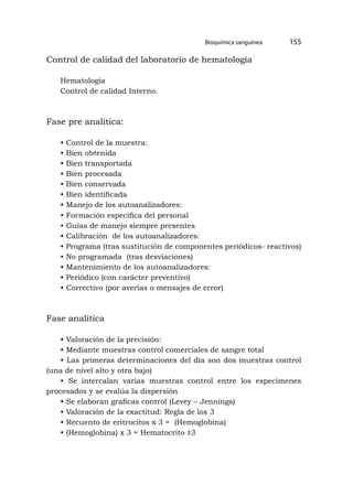 Bioquímica sanguínea 155
Control de calidad del laboratorio de hematología
Hematología
Control de calidad Interno.
Fase pre analítica:
• Control de la muestra:
• Bien obtenida
• Bien transportada
• Bien procesada
• Bien conservada
• Bien identificada
• Manejo de los autoanalizadores:
• Formación específica del personal
• Guías de manejo siempre presentes
• Calibración de los autoanalizadores:
• Programa (tras sustitución de componentes periódicos- reactivos)
• No programada (tras desviaciones)
• Mantenimiento de los autoanalizadores:
• Periódico (con carácter preventivo)
• Correctivo (por averías o mensajes de error)
Fase analítica
• Valoración de la precisión:
• Mediante muestras control comerciales de sangre total
• Las primeras determinaciones del día son dos muestras control
(una de nivel alto y otra bajo)
• Se intercalan varias muestras control entre los especímenes
procesados y se evalúa la dispersión
• Se elaboran graficas control (Levey – Jennings)
• Valoración de la exactitud: Regla de los 3
• Recuento de eritrocitos x 3 = (Hemoglobina)
• (Hemoglobina) x 3 = Hematocrito ±3
 