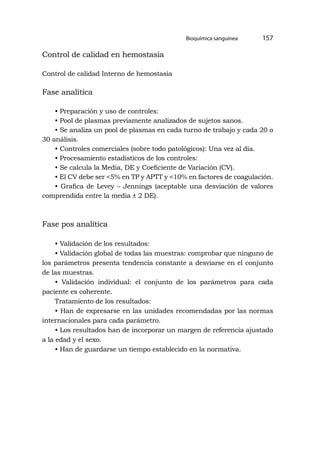 Bioquímica sanguínea 157
Control de calidad en hemostasia
Control de calidad Interno de hemostasia
Fase analítica
• Preparación y uso de controles:
• Pool de plasmas previamente analizados de sujetos sanos.
• Se analiza un pool de plasmas en cada turno de trabajo y cada 20 o
30 análisis.
• Controles comerciales (sobre todo patológicos): Una vez al día.
• Procesamiento estadísticos de los controles:
• Se calcula la Media, DE y Coeficiente de Variación (CV).
• El CV debe ser <5% en TP y APTT y <10% en factores de coagulación.
• Grafica de Levey – Jennings (aceptable una desviación de valores
comprendida entre la media ± 2 DE).
Fase pos analítica
• Validación de los resultados:
• Validación global de todas las muestras: comprobar que ninguno de
los parámetros presenta tendencia constante a desviarse en el conjunto
de las muestras.
• Validación individual: el conjunto de los parámetros para cada
paciente es coherente.
Tratamiento de los resultados:
• Han de expresarse en las unidades recomendadas por las normas
internacionales para cada parámetro.
• Los resultados han de incorporar un margen de referencia ajustado
a la edad y el sexo.
• Han de guardarse un tiempo establecido en la normativa.
 