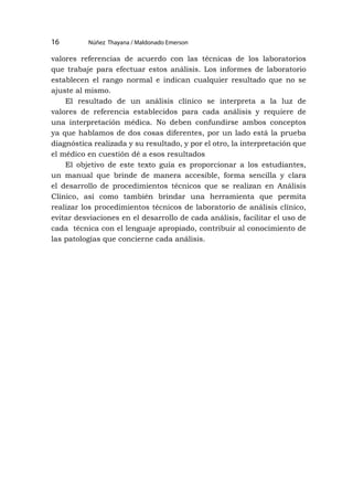 Núñez Thayana / Maldonado Emerson
16
valores referencias de acuerdo con las técnicas de los laboratorios
que trabaje para efectuar estos análisis. Los informes de laboratorio
establecen el rango normal e indican cualquier resultado que no se
ajuste al mismo.
El resultado de un análisis clínico se interpreta a la luz de
valores de referencia establecidos para cada análisis y requiere de
una interpretación médica. No deben confundirse ambos conceptos
ya que hablamos de dos cosas diferentes, por un lado está la prueba
diagnóstica realizada y su resultado, y por el otro, la interpretación que
el médico en cuestión dé a esos resultados
El objetivo de este texto guía es proporcionar a los estudiantes,
un manual que brinde de manera accesible, forma sencilla y clara
el desarrollo de procedimientos técnicos que se realizan en Análisis
Clínico, así como también brindar una herramienta que permita
realizar los procedimientos técnicos de laboratorio de análisis clínico,
evitar desviaciones en el desarrollo de cada análisis, facilitar el uso de
cada técnica con el lenguaje apropiado, contribuir al conocimiento de
las patologías que concierne cada análisis.
 