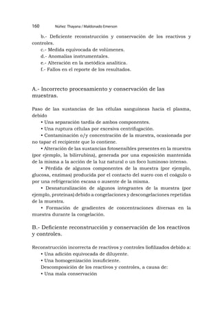 b.- Deficiente reconstrucción y conservación de los reactivos y
controles.
c.- Medida equivocada de volúmenes.
d.- Anomalías instrumentales.
e.- Alteración en la metódica analítica.
f.- Fallos en el reporte de los resultados.
A.- Incorrecto procesamiento y conservación de las
muestras.
Paso de las sustancias de las células sanguíneas hacia el plasma,
debido
• Una separación tardía de ambos componentes.
• Una ruptura células por excesiva centrifugación.
• Contaminación o/y concentración de la muestra, ocasionada por
no tapar el recipiente que lo contiene.
• Alteración de las sustancias fotosensibles presentes en la muestra
(por ejemplo, la bilirrubina), generada por una exposición mantenida
de la misma a la acción de la luz natural o un foco luminoso intenso.
• Pérdida de algunos componentes de la muestra (por ejemplo,
glucosa, enzimas) producida por el contacto del suero con el coágulo o
por una refrigeración escasa o ausente de la misma.
• Desnaturalización de algunos integrantes de la muestra (por
ejemplo, proteínas) debido a congelaciones y descongelaciones repetidas
de la muestra.
• Formación de gradientes de concentraciones diversas en la
muestra durante la congelación.
B.- Deficiente reconstrucción y conservación de los reactivos
y controles.
Reconstrucción incorrecta de reactivos y controles liofilizados debido a:
• Una adición equivocada de diluyente.
• Una homogenización insuficiente.
Descomposición de los reactivos y controles, a causa de:
• Una mala conservación
Núñez Thayana / Maldonado Emerson
160
 