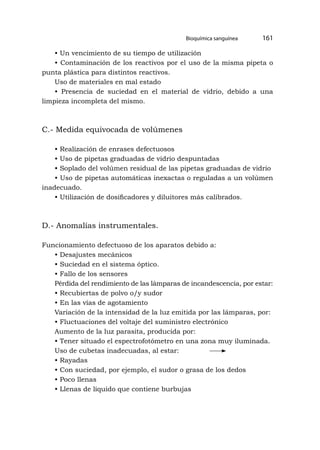 • Un vencimiento de su tiempo de utilización
• Contaminación de los reactivos por el uso de la misma pipeta o
punta plástica para distintos reactivos.
Uso de materiales en mal estado
• Presencia de suciedad en el material de vidrio, debido a una
limpieza incompleta del mismo.
C.- Medida equivocada de volúmenes
• Realización de enrases defectuosos
• Uso de pipetas graduadas de vidrio despuntadas
• Soplado del volúmen residual de las pipetas graduadas de vidrio
• Uso de pipetas automáticas inexactas o reguladas a un volúmen
inadecuado.
• Utilización de dosificadores y diluitores más calibrados.
D.- Anomalías instrumentales.
Funcionamiento defectuoso de los aparatos debido a:
• Desajustes mecánicos
• Suciedad en el sistema óptico.
• Fallo de los sensores
Pérdida del rendimiento de las lámparas de incandescencia, por estar:
• Recubiertas de polvo o/y sudor
• En las vías de agotamiento
Variación de la intensidad de la luz emitida por las lámparas, por:
• Fluctuaciones del voltaje del suministro electrónico
Aumento de la luz parasita, producida por:
• Tener situado el espectrofotómetro en una zona muy iluminada.
Uso de cubetas inadecuadas, al estar:
• Rayadas
• Con suciedad, por ejemplo, el sudor o grasa de los dedos
• Poco llenas
• Llenas de líquido que contiene burbujas
Bioquímica sanguínea 161
 