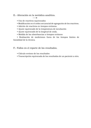 E.- Alteración en la metódica analítica.
• Uso de reactivos equivocados
• Modificación en el orden secuencial de agregación de los reactivos.
• Adición de reactivos en tiempos erróneos.
• Ajuste equivocado de la temperatura de incubación
• Ajuste equivocado de la longitud de onda.
• Medida de las absorbancias a tiempos erróneos
• Realización de mediciones fuera de los tiempos límites de
linealidad de la técnica.
F.- Fallos en el reporte de los resultados.
• Cálculo erróneo de los resultados
• Transcripción equivocada de los resultados de un paciente a otro.
 