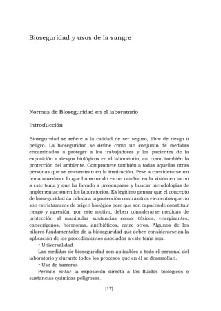 [17]
Bioseguridad y usos de la sangre
Normas de Bioseguridad en el laboratorio
Introducción
Bioseguridad se refiere a la calidad de ser seguro, libre de riesgo o
peligro. La bioseguridad se define como un conjunto de medidas
encaminadas a proteger a los trabajadores y los pacientes de la
exposición a riesgos biológicos en el laboratorio, así como también la
protección del ambiente. Compromete también a todas aquellas otras
personas que se encuentran en la institución. Pese a considerarse un
tema novedoso, lo que ha ocurrido es un cambio en la visión en torno
a este tema y que ha llevado a preocuparse y buscar metodologías de
implementación en los laboratorios. Es legítimo pensar que el concepto
de bioseguridad da cabida a la protección contra otros elementos que no
son estrictamente de origen biológico pero que son capaces de constituir
riesgo y agresión, por este motivo, deben considerarse medidas de
protección al manipular sustancias como: tóxicos, energizantes,
cancerígenos, hormonas, antibióticos, entre otros. Algunos de los
pilares fundamentales de la bioseguridad que deben considerarse en la
aplicación de los procedimientos asociados a este tema son:
• Universalidad
Las medidas de bioseguridad son aplicables a todo el personal del
laboratorio y durante todos los procesos que en él se desarrollan.
• Uso de barreras
Permite evitar la exposición directa a los fluidos biológicos o
sustancias químicas peligrosas.
 