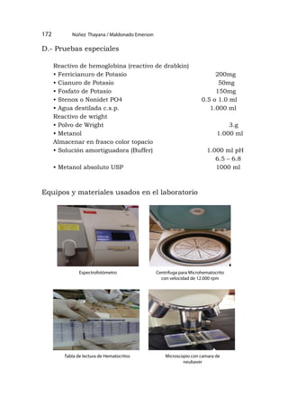 =
--=-
Núñez Thayana / Maldonado Emerson
172
D.- Pruebas especiales
Reactivo de hemoglobina (reactivo de drabkin)
• Ferricianuro de Potasio 200mg
• Cianuro de Potasio 50mg
• Fosfato de Potasio 150mg
• Stenox o Nonidet PO4 0.5 o 1.0 ml
• Agua destilada c.s.p. 1.000 ml
Reactivo de wright
• Polvo de Wright 3.g
• Metanol 1.000 ml
Almacenar en frasco color topacio
• Solución amortiguadora (Buffer) 1.000 ml pH
6.5 – 6.8
• Metanol absoluto USP 1000 ml
Equipos y materiales usados en el laboratorio
Espectrofotómetro Centrifuga para Microhematocrito
con velocidad de 12.000 rpm
Tabla de lectura de Hematocritos Microscopio con camara de
neubaver
 