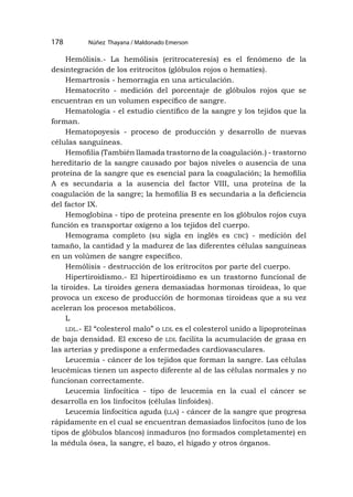 Núñez Thayana / Maldonado Emerson
178
Hemólisis.- La hemólisis (eritrocateresis) es el fenómeno de la
desintegración de los eritrocitos (glóbulos rojos o hematíes).
Hemartrosis - hemorragia en una articulación.
Hematocrito - medición del porcentaje de glóbulos rojos que se
encuentran en un volumen específico de sangre.
Hematología - el estudio científico de la sangre y los tejidos que la
forman.
Hematopoyesis - proceso de producción y desarrollo de nuevas
células sanguíneas.
Hemofilia (También llamada trastorno de la coagulación.) - trastorno
hereditario de la sangre causado por bajos niveles o ausencia de una
proteína de la sangre que es esencial para la coagulación; la hemofilia
A es secundaria a la ausencia del factor VIII, una proteína de la
coagulación de la sangre; la hemofilia B es secundaria a la deficiencia
del factor IX.
Hemoglobina - tipo de proteína presente en los glóbulos rojos cuya
función es transportar oxígeno a los tejidos del cuerpo.
Hemograma completo (su sigla en inglés es cbc) - medición del
tamaño, la cantidad y la madurez de las diferentes células sanguíneas
en un volúmen de sangre específico.
Hemólisis - destrucción de los eritrocitos por parte del cuerpo.
Hipertiroidismo.- El hipertiroidismo es un trastorno funcional de
la tiroides. La tiroides genera demasiadas hormonas tiroideas, lo que
provoca un exceso de producción de hormonas tiroideas que a su vez
aceleran los procesos metabólicos.
L
ldl.- El “colesterol malo” o ldl es el colesterol unido a lipoproteínas
de baja densidad. El exceso de ldl facilita la acumulación de grasa en
las arterias y predispone a enfermedades cardiovasculares.
Leucemia - cáncer de los tejidos que forman la sangre. Las células
leucémicas tienen un aspecto diferente al de las células normales y no
funcionan correctamente.
Leucemia linfocítica - tipo de leucemia en la cual el cáncer se
desarrolla en los linfocitos (células linfoides).
Leucemia linfocítica aguda (lla) - cáncer de la sangre que progresa
rápidamente en el cual se encuentran demasiados linfocitos (uno de los
tipos de glóbulos blancos) inmaduros (no formados completamente) en
la médula ósea, la sangre, el bazo, el hígado y otros órganos.
 