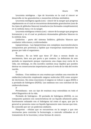 Leucemia mielógena - tipo de leucemia en la cual el cáncer se
desarrolla en los granulocitos o monocitos (células mieloides).
Leucemia mielógena aguda (lma) - cáncer de la sangre que progresa
rápidamente en el cual se encuentran demasiados granulocitos (uno de
los tipos de glóbulos blancos) inmaduros (no formados completamente)
en la médula ósea y en la sangre.
Leucemia mielógena crónica (lmc) - cáncer de la sangre que progresa
lentamente y en el cual se producen demasiados glóbulos blancos en
la médula ósea.
Linfocitos - parte del sistema linfático; glóbulos blancos que
combaten infecciones y enfermedades
Lipoproteínas.- Las lipoproteínas son complejos macromoleculares
compuestos por proteínas y lípidos que transportan masivamente las
grasas por todo el organismo.
N
Neonato.- Es un bebé que tiene 27 días o menos desde su
nacimiento, bien sea por parto o por cesárea. La definición de este
período es importante porque representa una etapa muy corta de la
vida; sin embargo, en ella suceden cambios muy rápidos que pueden
derivar en consecuencias importantes para el resto de la vida del recién
nacido.
O
Oxidasa.- Una oxidasa es una enzima que cataliza una reacción de
oxidación/reducción empleando oxígeno molecular (O2) como aceptor
de electrones. En estas reacciones el oxígeno se reduce a agua (H2O) o
a peróxido de hidrógeno (H2O2). Las oxidasas son una subclase de las
oxidorreductasas.
P
Peroxidasas.- son un tipo de enzimas muy extendidas en todo el
árbol filogenético de la vida.
Peróxido de hidrógeno.- El peróxido de hidrógeno (H2O2), es un
compuesto químico con características de un líquido altamente polar,
fuer­
temente enlazado con el hidrógeno tal como el agua, que por lo
general se presenta como un líquido ligeramente más viscoso que éste.
Es conocido por ser un poderoso oxidante.
Plaquetas - células que se encuentran en la sangre y que son
necesarias para controlar la hemorragia; a menudo utilizadas en el
tratamiento de la leucemia y otras formas de cáncer.
Glosario 179
 