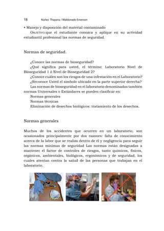 Núñez Thayana / Maldonado Emerson
18
• Manejo y disposición del material contaminado
Objetivo:que el estudiante conozca y aplique en su actividad
estudiantil profesional las normas de seguridad.
Normas de seguridad.
¿Conoce las normas de bioseguridad?
¿Qué significa para usted, el término: Laboratorio Nivel de
Bioseguridad 1 ò Nivel de Bioseguridad 2?
¿Conoce cuáles son los riesgos de una infestación en el Laboratorio?
¿Reconoce Usted el símbolo ubicado en la parte superior derecha?
Las normas de bioseguridad en el laboratorio denominadas también
normas Universales o Estándares se pueden clasificar en:
Normas generales
Normas técnicas
Eliminación de desechos biológicos: tratamiento de los desechos.
Normas generales
Muchos de los accidentes que ocurren en un laboratorio, son
ocasionados principalmente por dos razones: falta de conocimiento
acerca de la labor que se realiza dentro de él y negligencia para seguir
las normas mínimas de seguridad Las normas están designadas a
mantener el factor de controles de riesgos, tanto químicos, físicos,
orgánicos, ambientales, biológicos, ergonómicos y de seguridad, los
cuales atentan contra la salud de las personas que trabajan en el
laboratorio.
 