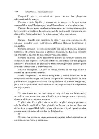 Núñez Thayana / Maldonado Emerson
180
Plaquetoféresis - procedimiento para extraer las plaquetas
adicionales de la sangre.
Plasma - parte líquida y acuosa de la sangre en la que están
suspendidos los glóbulos rojos, los glóbulos blancos y las plaquetas.
Purina.- La purina es una base nitrogenada, un compuesto orgánico
heterocíclico aromático. La estructura de la purina está compuesta por
dos anillos fusionados, uno de seis átomos y el otro de cinco.
S
Sangre - líquido que mantiene la vida y que está compuesto de
plasma, glóbulos rojos (eritrocitos), glóbulos blancos (leucocitos) y
plaquetas.
Sistema inmune - sistema compuesto por líquido linfático, ganglios
linfáticos, el sistema linfático y glóbulos blancos. Su función consiste
en proteger al cuerpo de infecciones y enfermedades.
Sistema linfático - parte del sistema inmune que incluye la linfa, los
conductos, los órganos, los vasos linfáticos, los linfocitos y los ganglios
linfáticos. Su función es producir y transportar glóbulos blancos para
combatir infecciones y enfermedades.
Síntesis endógena.- La que se realiza dentro de un organismo o
dentro de uno de sus sistemas.
Suero sanguíneo.- El suero sanguíneo o suero hemático es el
componente de la sangre resultante tras permitir la coagulación de ésta
y eliminar el coágulo resultante. Es equivalente al plasma sanguíneo,
pero sin las proteínas involucradas en la coagulación (fibrinógeno en
su mayor parte).
T
Termostático.- es un instrumento muy útil en un laboratorio,
se utiliza para mantener una solución a una temperatura constante
durante el tiempo que nos interesa.
Triglicérido.- Un triglicérido es un tipo de glicérido que pertenece
a la familia de los lípidos. Este glicérido se forma por la esterificación
de los tres grupos OH del glicerol por diferentes o igual tipo de ácidos
grasos, concediendole el nombre de Triglicérido.
U
Ureasa.- La ureasa es una enzima que cataliza la hidrólisis de urea
a dióxido de carbono y amoníaco.
 
