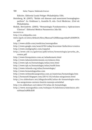 Núñez Thayana / Maldonado Emerson
184
Edición. Editorial Lea& Febiger Philadelphia USA.
Steinberg, M. (2007). “Sickle cell disease and associated hemoglogino-
pathies”. In: Goldman L, Ausiello D, eds. Cecil Medicine. 23rd ed.
Philadelphia.
Rodak, Bernadette. (2005). “Hematología Fundamentos y Aplicaciones
Clinicas”. Editorial Medica Panamerica 2da Ed.
magneticas
http://es.wikipedia.com
www.ispch.cl/sites/default/files/Manual%20Bioseguridad%20ISPCH.
pdf
http://www.altillo.com/medicina/monografias
http://www.google.com/search?hl=es&q=leucemia+linfocitica+cronica
http://www.medigraphic.com/español
http://www.sld.cu/galerias/pdf/sitios/hemotologia/prueba_de_
cooms.pdf
http://www.foroquimico.com.ar/atlashemato.html
http://www.laboratoriohermosin.es/enlaces.htm
http://www.iqb.es/hematologia/atlas/oms.html
http://www.iqb.es/hematologia/atlas/toc00.htm
http://www.telmeds.org/atlas/hematologia/
http://www.hematologyatlas.com
http://www.webmedicaargentina.com.ar/materias/hematologia.htm
http://hemasofi.blogspot.com/2014/10/celulas-sanguineas.html
http://es.slideshare.net/dfaguilera06/atlas-de-hematologia-celu-
las-sanguineas-carmen-beatriz-naranjo-aristizbal
http://es.slideshare.net/akira134/atlas-de-hematologia
http://www.monografias.com/trabajos14/labclinico/labclinico.sht-
ml#ixzz3uR0IcEtH
 