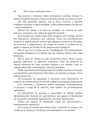 Núñez Thayana / Maldonado Emerson
20
•Las puertas y ventanas deben permanecer cerradas durante la
sesión de laboratorio para evitar la contaminación de corrientes de aire.
•No está permitido pipetear con la boca, reactivos o líquidos
biológicos inclusive el agua destilada. Utilice dispensadores mecánicos
o semiautomáticos.
•Lávese las manos a la hora de entrada y al término de cada
práctica, secándose con toallas de papel descartable.
•El personal con cabello largo debe recogerlo para trabajar dentro
del laboratorio, utilizando una redecilla, Todos los procedimientos
técnicos se practicaran de manera que reduzca al mínimo la formación
de aerosoles o salpicaduras, así mismo se evitara la producción de
gases o vapores por acción de los componentes biológicos.
•Por lo tanto en los procesos de centrifugación y de manipulación
de líquidos biológicos el recipiente que los contiene deberá tener tapa
hermética
•En la zona de trabajo no está permitidos comer, beber, fumar,
guardar alimentos, ni aplicarse cosméticos. Para las practicas se
deberá mantener las uñas cortadas limpias y sin esmalte. Usar un
calzado adecuado, antideslizante, para las prácticas.
•Todo el personal deberá poner especial cuidado en evitar el contacto
con materiales potencialmente infecciosos, por ejemplo la sangre, sin la
debida protección.
•El transporte de materiales o muestras entre laboratorios se
realizara de manera tal que en caso de caídas no se produzca salpicadura
•Los derrames y accidentes deben reportarse inmediatamente
al docente a cargo de la práctica, para aplicar los procedimientos
apropiados.
•La eliminación de guantes y mascarillas se deberá realizar
apropiadamente después de cada práctica. Las agujas se desecharan
en recipientes apropiados (guardianes), asi como hipodérmica.
•Utilice los equipos de laboratorio según las instrucciones o
procedimientos operativos.
•En la zona de trabajo solo deberá estar el material de ensayo, y su
cuaderno de notas y/o la técnica correspondiente a la práctica.
 