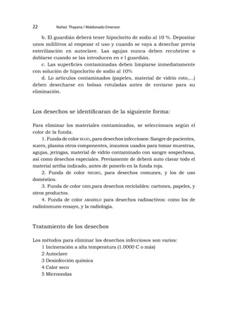 Núñez Thayana / Maldonado Emerson
22
b. El guardián deberá tener hipoclorito de sodio al 10 %. Depositar
unos mililitros al empezar el uso y cuando se vaya a desechar previa
esterilización en autoclave. Las agujas nunca deben recubrirse o
doblarse cuando se las introducen en e l guardián.
c. Las superficies contaminadas deben limpiarse inmediatamente
con solución de hipoclorito de sodio al 10%
d. Lo artículos contaminados (papeles, material de vidrio roto,…)
deben desecharse en bolsas rotuladas antes de enviarse para su
eliminación.
Los desechos se identificaran de la siguiente forma:
Para eliminar los materiales contaminados, se seleccionara según el
color de la funda.
1. Funda de color rojo, para desechos infecciosos: Sangre de pacientes,
suero, plasma otros componentes, insumos usados para tomar muestras,
agujas, jeringas, material de vidrio contaminado con sangre sospechosa,
así como desechos especiales. Previamente de deberá auto clavar todo el
material arriba indicado, antes de ponerlo en la funda roja.
2. Funda de color negro, para desechos comunes, y los de uso
doméstico.
3. Funda de color gris,para desechos reciclables: cartones, papeles, y
otros productos.
4. Funda de color amariilo para desechos radioactivos: como los de
radioinmuno ensayo, y la radiología.
Tratamiento de los desechos
Los métodos para eliminar los desechos infecciosos son varios:
1 Incineración a alta temperatura (1.0000 C o más)
2 Autoclave
3 Desinfección química
4 Calor seco
5 Microondas
 