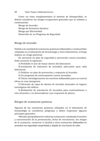 Núñez Thayana / Maldonado Emerson
24
Como un tema complementario al sistema de bioseguridad, se
deberá considerar los riesgos ocupaciones generales que se señalan a
continuación:
Riesgo de Incendio
Riesgo de Sustancia Química
Riesgo por Electricidad
Desarrollo de un Programa de Seguridad
Riesgo de incendio
Debido a la cantidad de sustancias químicas inflamables y combustibles
utilizadas en el laboratorio de hematología y otros laboratorios, el fuego
implica un riesgo potencial.
Es necesario un plan de seguridad y prevención contra incendios.
Debe incluirse lo siguiente:
A.Prohibido el acto de fumar dentro del laboratorio
B.Instalación de extintores de incendios adecuados para cada
laboratorio
C.Publicar un plan de prevención y respuesta al incendio
D.Un programa de entrenamiento contra incendios
E.Ubicar estratégicamente los reactivos inflamables para un control
eficaz en una emergencia
F.Ubicación de cajas de alarma de incendio manuales en lugares
estratégicos del edificio.
G.Realización de simulacros de incendios para acostumbrarse a
esta situación y no desencadenar una respuesta de pánico.
Riesgos de sustancias químicas
Algunas de las sustancias químicas utilizadas en el laboratorio de
hematología se consideran peligrosas y deben respetarse algunos
principios generales:
•Rotular apropiadamente todas las sustancias: señalando el nombre
y concentración de la presentación, fecha de vencimiento, los riesgos
de la sustancia, conservar el alcohol y otras sustancias inflamables en
armarios con seguridad comprobada y alejada de una fuente de calor.
 