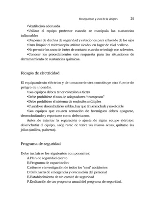 Bioseguridad y usos de la sangres 25
•Ventilación adecuada
•Utilizar el equipo protector cuando se manipula las sustancias
inflamables
•Disponer de duchas de seguridad y estaciones para el lavado de los ojos
•Para limpiar el microscopio utilizar alcohol en lugar de xilol o xileno.
•No permitir los usos de lentes de contacto cuando se trabaje con solventes.
•Conocer los procedimientos con respuesta para las situaciones de
derramamiento de sustancias químicas.
Riesgos de electricidad
El equipamiento eléctrico y de tomacorrientes constituye otra fuente de
peligro de incendio.
•Los equipos deben tener conexión a tierra
•Debe prohibirse el uso de adaptadores “tramposos”
•Debe prohibirse el sistema de enchufes múltiples
•Cuando se desenchufa los cables, hay que tira el enchufe y no el cable
•Los equipos que causen sensación de hormigueo deben apagarse,
desenchufando y reportarse como defectuosos.
Antes de intentar la reparación o ajuste de algún equipo eléctrico:
desenchufar el equipo, asegurarse de tener las manos secas, quitarse las
jollas (anillos, pulseras).
Programa de seguridad
Debe incluirse los siguientes componentes:
A.Plan de seguridad escrito
B.Programa de capacitación
C.nforme e investigación de todos los “casi” accidentes
D.Simulacro de emergencia y evacuación del personal
E.Establecimiento de un comité de seguridad
F.Evaluación de un programa anual del programa de seguridad.
 