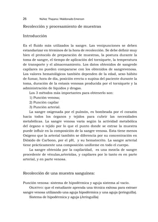 Núñez Thayana / Maldonado Emerson
26
Recolección y procesamiento de muestras
Introducción
Es el fluido más utilizados la sangre. Las venipunciones se deben
estandarizar en términos de la hora de recolección. Se debe definir muy
bien el protocolo de preparación de muestras, la postura durante la
toma de sangre, el tiempo de aplicación del torniquete, la temperatura
de transporte y el almacenamiento. Los datos obtenidos de sangrede
capilares no pueden compararse con los obtenidos de sangrevenosa.
Los valores hematológicos también dependen de la edad, sexo hábito
de fumar, hora de día, posición erecta o supina del paciente durante la
toma, duración de la estasis venosas producida por el torniquete y la
administración de líquidos y drogas.
Los 3 métodos más importantes para obtenerlo son:
1) Punción venosa;
2) Punción capilar
3) Punción arterial.
La sangre oxigenada por el pulmón, es bombeada por el corazón
hacia todos los órganos y tejidos para cubrir las necesidades
metabólicas. La sangre venosa varía según la actividad metabólica
del órgano o tejido por lo que el punto donde se extrae la muestra
puede influir en la composición de la sangre venosa. Esta tiene menos
Oxigeno que la arterial también se diferencia por su concentración en
Dióxido de Carbono, por el pH, y su hematocrito. La sangre arterial
tiene prácticamente una composición uniforme en todo el cuerpo.
La sangre obtenida por la capilaridad, es una mezcla de sangre
procedente de vénulas,arteriolas, y capilares por lo tanto es en parte
arterial, y en parte venosa.
Recolección de una muestra sanguínea:
Punción venosa: sistema de hipodérmica y aguja sistema al vacío.
Objetivo: que el estudiante aprenda una técnica exitosa para extraer
sangre venosa utilizando una aguja hipodérmica y una aguja (jeringuilla).
Sistema de hipodérmica y aguja (Jeringuilla)
 