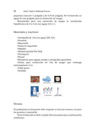 --
pequeñas como de ½ pulgada y de 5/8 de pulgada. Se recomienda un
aguja de una pulgada para la extracción de sangre.
Resumiendo para una extracción de sangre se recomienda
hipodérmica de 3 o 5 ml con aguja 21G x 1.
Materiales y reactivos:
•Jeringuilla de 1ml con aguja 25G 5/8
•Guantes
•Mascarilla
•Gafas de seguridad
•Algodón
•Alcohol (alcohol Pre-Pad)
•Torniquete
•Pinzas
•Recipiente para agujas usadas y jeringuillas (guardián)
•Tubos para recolección de 1ml de sangre que contenga
anticoagulante edta
•Lápiz graso
•Gradilla
Técnica
El profesional en formación debe empezar se lava las manos y se pone
los guantes y mascarilla.
En la recolección se debe cumplir diversos pasos que a continuación
señalemos:
Núñez Thayana / Maldonado Emerson
28
 