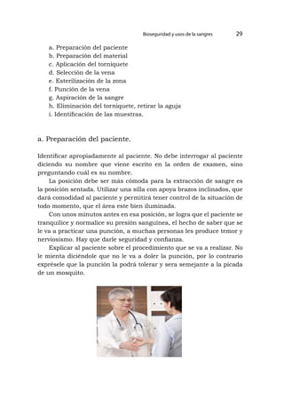 a. Preparación del paciente
b. Preparación del material
c. Aplicación del torniquete
d. Selección de la vena
e. Esterilización de la zona
f. Punción de la vena
g. Aspiración de la sangre
h. Eliminación del torniquete, retirar la aguja
i. Identificación de las muestras.
a. Preparación del paciente.
Identificar apropiadamente al paciente. No debe interrogar al paciente
diciendo su nombre que viene escrito en la orden de examen, sino
preguntando cuál es su nombre.
La posición debe ser más cómoda para la extracción de sangre es
la posición sentada. Utilizar una silla con apoya brazos inclinados, que
dará comodidad al paciente y permitirá tener control de la situación de
todo momento, que el área este bien iluminada.
Con unos minutos antes en esa posición, se logra que el paciente se
tranquilice y normalice su presión sanguínea, el hecho de saber que se
le va a practicar una punción, a muchas personas les produce temor y
nerviosismo. Hay que darle seguridad y confianza.
Explicar al paciente sobre el procedimiento que se va a realizar. No
le mienta diciéndole que no le va a doler la punción, por lo contrario
exprésele que la punción la podrá tolerar y sera semejante a la picada
de un mosquito.
Bioseguridad y usos de la sangres 29
 